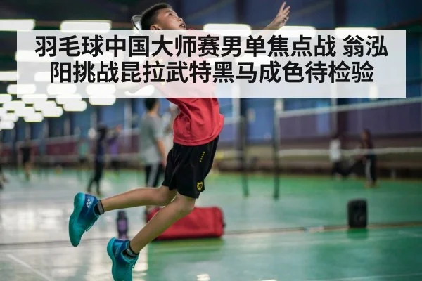 羽毛球中国大师赛男单焦点战 翁泓阳挑战昆拉武特黑马成色待检验（kaiyun）