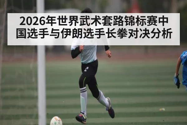 2026年世界武术套路锦标赛中国选手与伊朗选手长拳对决分析