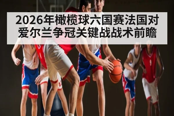 2026年橄榄球六国赛法国对爱尔兰争冠关键战战术前瞻