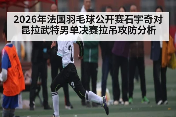 2026年法国羽毛球公开赛石宇奇对昆拉武特男单决赛拉吊攻防分析