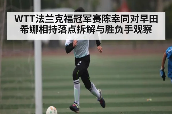 WTT法兰克福冠军赛陈幸同对早田希娜相持落点拆解与胜负手观察（kaiyun）